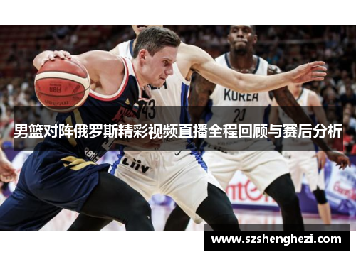 男篮对阵俄罗斯精彩视频直播全程回顾与赛后分析