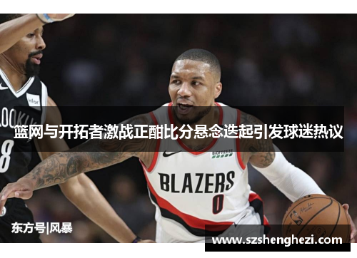 篮网与开拓者激战正酣比分悬念迭起引发球迷热议